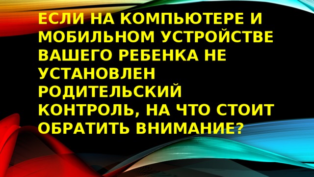 ЕСЛИ НА КОМПЬЮТЕРЕ И МОБИЛЬНОМ УСТРОЙСТВЕ ВАШЕГО РЕБЕНКА НЕ УСТАНОВЛЕН РОДИТЕЛЬСКИЙ КОНТРОЛЬ, НА ЧТО СТОИТ ОБРАТИТЬ ВНИМАНИЕ? 