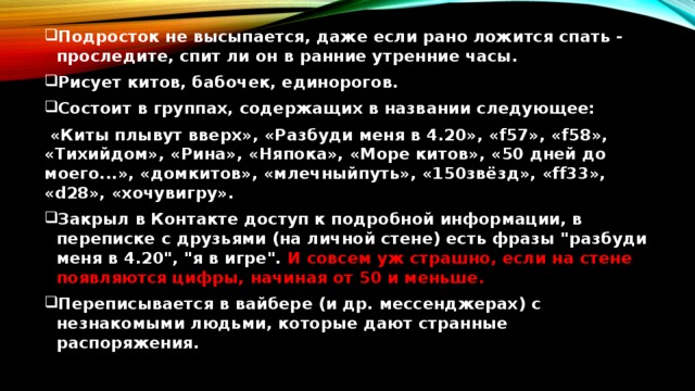 Подросток не высыпается, даже если рано ложится спать - проследите, спит ли он в ранние утренние часы. Рисует китов, бабочек, единорогов. Состоит в группах, содержащих в названии следующее:  «Киты плывут вверх», «Разбуди меня в 4.20», «f57», «f58», «Тихийдом», «Рина», «Няпока», «Море китов», «50 дней до моего...», «домкитов», «млечныйпуть», «150звёзд», «ff33», «d28», «хочувигру». Закрыл в Контакте доступ к подробной информации, в переписке с друзьями (на личной стене) есть фразы 