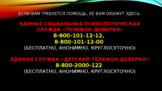 Если Вам требуется помощь, ее Вам окажут здесь:   Единая социальная психологическая служба «Телефон доверия»  8-800-101-12-12,  8-800-101-12-00  (бесплатно, анонимно, круглосуточно)    Единая служба «Детский Телефон Доверия»  8-800-2000-122  (бесплатно, анонимно, круглосуточно)     