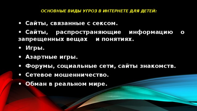  Основные виды угроз в интернете для детей:   •  Сайты, связанные с сексом. •  Сайты, распространяющие информацию о запрещенных вещах и понятиях. •  Игры. •  Азартные игры. •  Форумы, социальные сети, сайты знакомств. •  Сетевое мошенничество. •  Обман в реальном мире. 