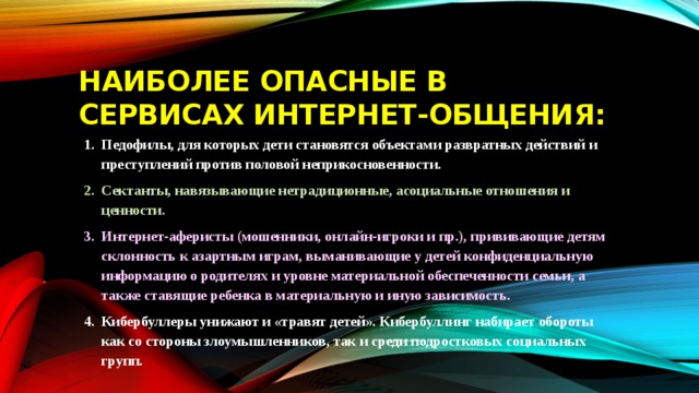 Наиболее опасные в сервисах интернет-общения: Педофилы, для которых дети становятся объектами развратных действий и преступлений против половой неприкосновенности. Сектанты, навязывающие нетрадиционные, асоциальные отношения и ценности. Интернет-аферисты (мошенники, онлайн-игроки и пр.), прививающие детям склонность к азартным играм, выманивающие у детей конфиденциальную информацию о родителях и уровне материальной обеспеченности семьи, а также ставящие ребенка в материальную и иную зависимость. Кибербуллеры унижают и «травят детей». Кибербуллинг набирает обороты как со стороны злоумышленников, так и среди подростковых социальных групп. 