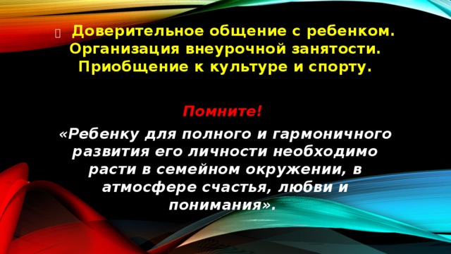   Доверительное общение с ребенком. Организация внеурочной занятости. Приобщение к культуре и спорту.  Помните! «Ребенку для полного и гармоничного развития его личности необходимо расти в семейном окружении, в атмосфере счастья, любви и понимания». 