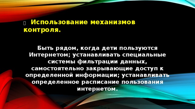   Использование механизмов контроля.  Быть рядом, когда дети пользуются Интернетом; устанавливать специальные системы фильтрации данных, самостоятельно закрывающие доступ к определенной информации; устанавливать определенное расписание пользования интернетом.  
