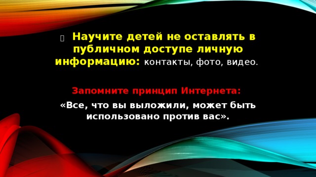   Научите детей не оставлять в публичном доступе личную информацию: контакты, фото, видео. Запомните принцип Интернета: «Все, что вы выложили, может быть использовано против вас». 