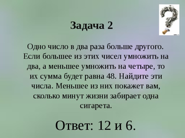 Задача 2  Одно число в два раза больше другого. Если большее из этих чисел умножить на два, а меньшее умножить на четыре, то их сумма будет равна 48. Найдите эти числа. Меньшее из них покажет вам, сколько минут жизни забирает одна сигарета. Ответ: 12 и 6.  