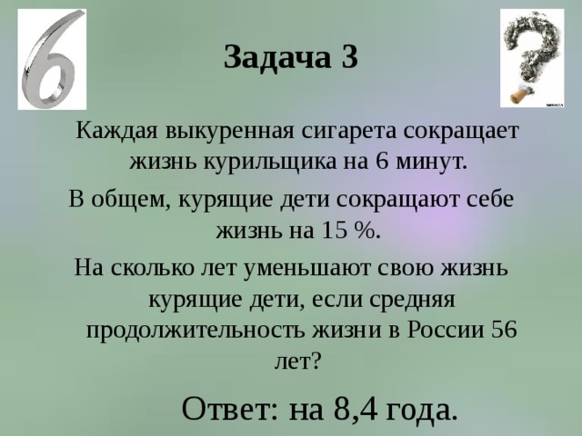 Задача 3    Каждая выкуренная сигарета сокращает жизнь курильщика на 6 минут. В общем, курящие дети сокращают себе жизнь на 15 %. На сколько лет уменьшают свою жизнь курящие дети, если средняя продолжительность жизни в России 56 лет? Ответ: на 8,4 года. 