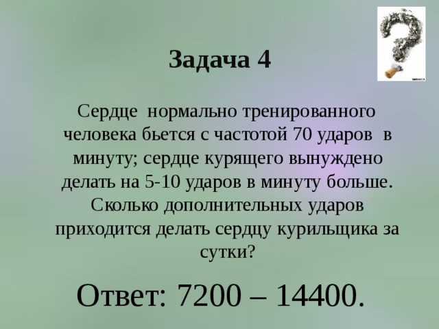 Задача 4  Сердце нормально тренированного человека бьется с частотой 70 ударов в минуту; сердце курящего вынуждено делать на 5-10 ударов в минуту больше. Сколько дополнительных ударов приходится делать сердцу курильщика за сутки? Ответ: 7200 – 14400. 