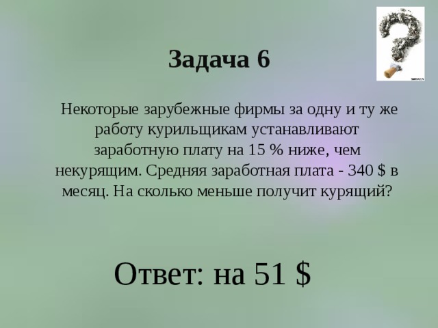 Задача 6  Некоторые зарубежные фирмы за одну и ту же работу курильщикам устанавливают заработную плату на 15 % ниже, чем некурящим. Средняя заработная плата - 340 $ в месяц. На сколько меньше получит курящий? Ответ: на 51 $ 