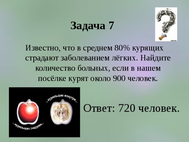 Задача 7 Известно, что в среднем 80% курящих страдают заболеванием лёгких. Найдите количество больных, если в нашем посёлке курят около 900 человек. Ответ: 720 человек. 