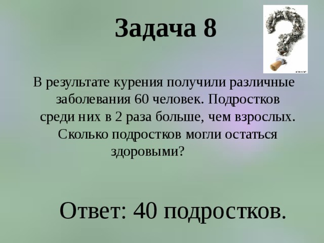 Задача 8    В результате курения получили различные заболевания 60 человек. Подростков среди них в 2 раза больше, чем взрослых. Сколько подростков могли остаться здоровыми?  Ответ: 40 подростков. 