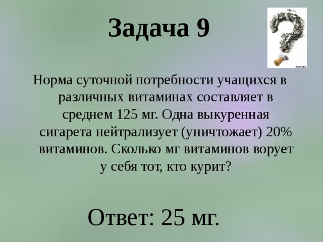 Задача 9   Норма суточной потребности учащихся в различных витаминах составляет в среднем 125 мг. Одна выкуренная сигарета нейтрализует (уничтожает) 20% витаминов. Сколько мг витаминов ворует у себя тот, кто курит? Ответ: 25 мг. 