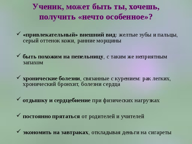 Ученик, может быть ты, хочешь, получить «нечто особенное»?   «привлекательный» внешний вид : желтые зубы и пальцы, серый оттенок кожи, ранние морщины  быть похожим на пепельницу , с таким же неприятным запахом  хронические болезни , связанные с курением: рак легких, хронический бронхит, болезни сердца  отдышку и сердцебиение при физических нагрузках  постоянно прятаться от родителей и учителей  экономить на завтраках , откладывая деньги на сигареты 