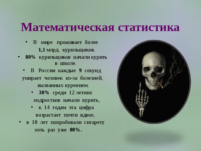 Математическая статистика В   мире   проживает  более   1,1 млрд.  курильщиков. 80%   курильщиков  начали курить  в  школе.   В   России  каждые  9   секунд  умирает  человек  из-за  болезней,   вызванных курением.  30%  среди  12 летних   подростков  начали  курить,  к  14  годам  эта  цифра   возрастает  почти  вдвое,  в  18  лет  попробовали  сигарету  хоть  раз  уже  80%.         