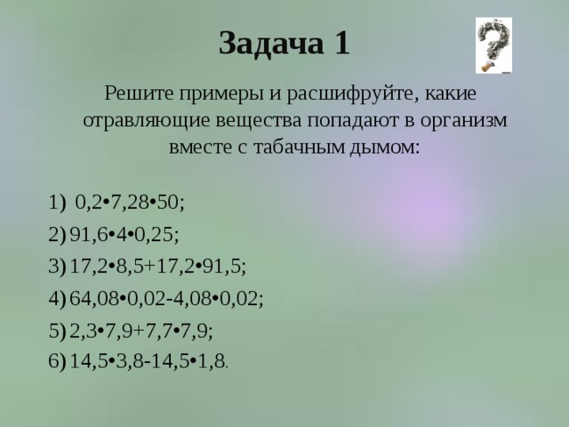 Задача 1  Решите примеры и расшифруйте, какие отравляющие вещества попадают в организм вместе с табачным дымом:  0,2•7,28•50; 91,6•4•0,25; 17,2•8,5+17,2•91,5; 64,08•0,02-4,08•0,02; 2,3•7,9+7,7•7,9; 14,5•3,8-14,5•1,8 . 