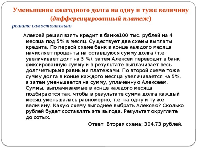 Уменьшение ежегодного долга на одну и туже величину ( дифференцированный платеж ) решите самостоятельно  Алексей решил взять кредит в банке100 тыс. рублей на 4 месяца под 5% в месяц. Существует две схемы выплаты кредита. По первой схеме банк в конце каждого месяца начисляет проценты на оставшуюся сумму долга (т.е. увеличивает долг на 5 %), затем Алексей переводит в банк фиксированную сумму и в результате выплачивает весь долг четырьмя равными платежами. По второй схеме тоже сумму долга в конце каждого месяца увеличивается на 5%, а затем уменьшается на сумму, уплаченную Алексеем. Суммы, выплачиваемые в конце каждого месяца подбираются так, чтобы в результате сумма долга каждый месяц уменьшалась равномерно, т.е. на одну и ту же величину. Какую схему выгоднее выбрать Алексею? Сколько рублей будет составлять эта выгода. Результат округлите до сотых.  Ответ. Вторая схема; 304,73 рублей. 