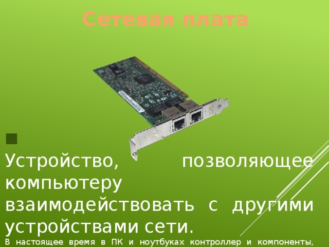 Сетевая плата Устройство, позволяющее компьютеру взаимодействовать с другими устройствами сети. В настоящее время в ПК и ноутбуках контроллер и компоненты, выполняющие функции сетевой платы, довольно часто интегрированы в материнские платы. 