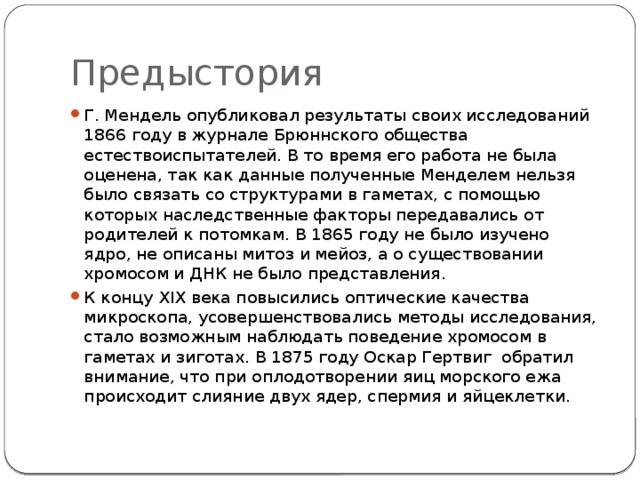 Предыстория Г. Мендель опубликовал результаты своих исследований 1866 году в журнале Брюннского общества естествоиспытателей. В то время его работа не была оценена, так как данные полученные Менделем нельзя было свя­зать со струк­турами в гаметах, с помощью которых наследственные факторы передавались от родителей к потомкам. В 1865 году не было изучено ядро, не описаны митоз и мейоз, а о существовании хромосом и ДНК не было представления. К концу XIX века повысились оптические качества микроскопа, усовершенствовались методы исследования, стало возможным наблюдать поведение хромосом в гаметах и зиготах. В 1875 году Оскар Гертвиг обратил внимание, что при оплодотворении яиц морского ежа происходит слияние двух ядер, спермия и яйцеклетки. 