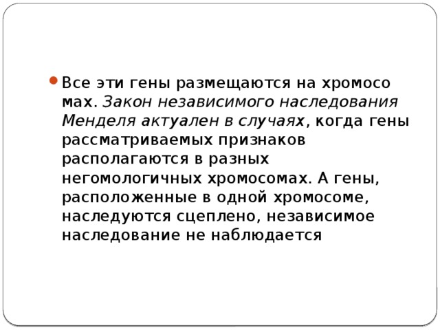 Все эти гены размещаются на хро­мо­со­мах.  Закон независимого наследования Менделя актуален в случаях , когда гены рассматриваемых признаков располагаются в раз­ных негомологичных хромосомах. А гены, расположенные в одной хромосоме, наследуются сцеплено, независимое наследование не наблюдается 