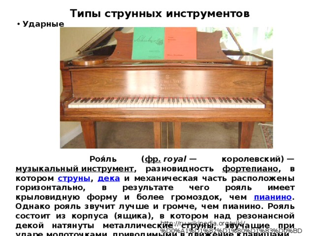 Типы струнных инструментов  Ударные  Роя́ль ( фр.   royal  — королевский) — музыкальный инструмент , разновидность фортепиано , в котором струны , дека и механическая часть расположены горизонтально, в результате чего рояль имеет крыловидную форму и более громоздок, чем пианино . Однако рояль звучит лучше и громче, чем пианино. Рояль состоит из корпуса (ящика), в котором над резонансной декой натянуты металлические струны, звучащие при ударе молоточками, приводимыми в движение клавишами. http://ru.wikipedia.org/wiki/%D0%A1%D1%82%D1%80%D1%83%D0%BD%D0%BD%D1%8B%D0%B5 