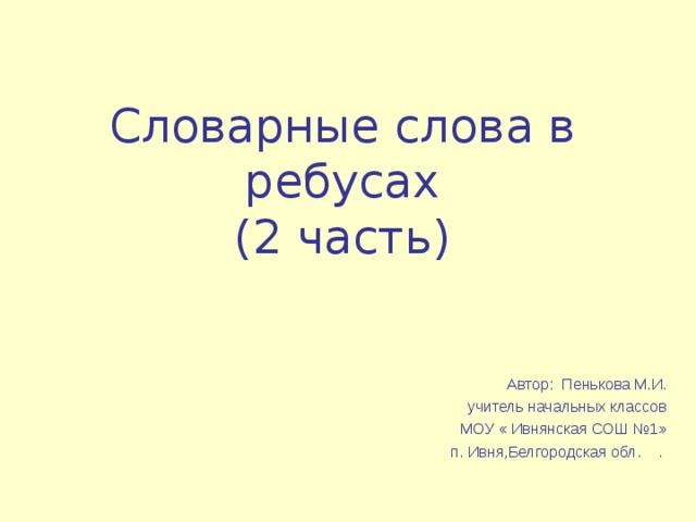 Словарные слова в ребусах  (2 часть) Автор: Пенькова М.И. учитель начальных классов МОУ « Ивнянская СОШ №1» п. Ивня,Белгородская обл. .  