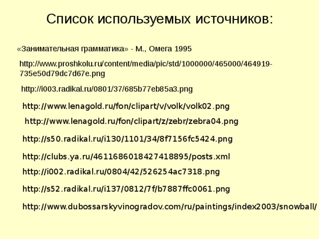 Список используемых источников: «Занимательная грамматика» - М., Омега 1995 http://www.proshkolu.ru/content/media/pic/std/1000000/465000/464919-735e50d79dc7d67e.png  http://i003.radikal.ru/0801/37/685b77eb85a3.png http://www.lenagold.ru/fon/clipart/v/volk/volk02.png http://www.lenagold.ru/fon/clipart/z/zebr/zebra04.png http://s50.radikal.ru/i130/1101/34/8f7156fc5424.png http://clubs.ya.ru/4611686018427418895/posts.xml http://i002.radikal.ru/0804/42/526254ac7318.png http://s52.radikal.ru/i137/0812/7f/b7887ffc0061.png http://www.dubossarskyvinogradov.com/ru/paintings/index2003/snowball/ 20 