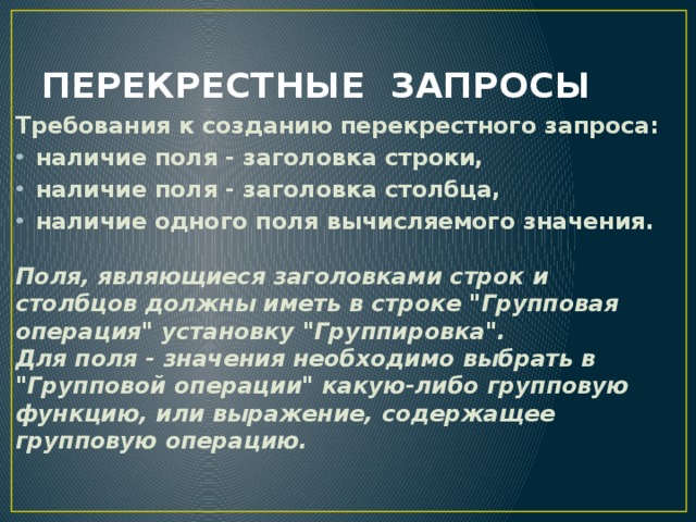 ПЕРЕКРЕСТНЫЕ ЗАПРОСЫ Требования к созданию перекрестного запроса: наличие поля - заголовка строки, наличие поля - заголовка столбца, наличие одного поля вычисляемого значения.  Поля, являющиеся заголовками строк и столбцов должны иметь в строке 