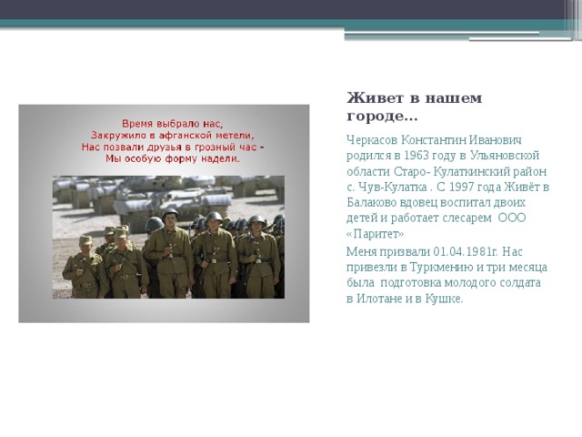 Живет в нашем городе… Черкасов Константин Иванович родился в 1963 году в Ульяновской области Старо- Кулаткинский район с. Чув-Кулатка . С 1997 года Живёт в Балаково вдовец воспитал двоих детей и работает слесарем ООО «Паритет» Меня призвали 01.04.1981г. Нас привезли в Туркмению и три месяца была подготовка молодого солдата в Илотане и в Кушке. 