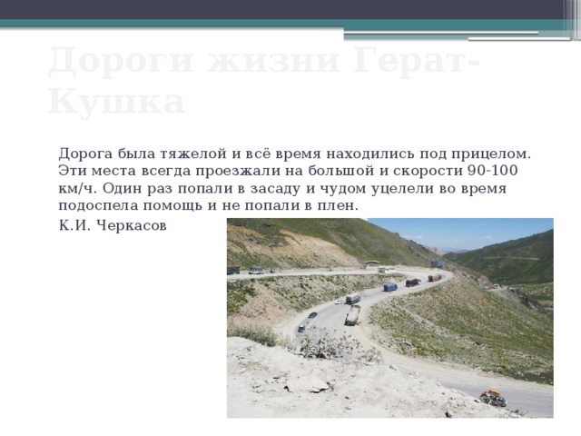 Дороги жизни Герат-Кушка Дорога была тяжелой и всё время находились под прицелом. Эти места всегда проезжали на большой и скорости 90-100 км/ч. Один раз попали в засаду и чудом уцелели во время подоспела помощь и не попали в плен. К.И. Черкасов 