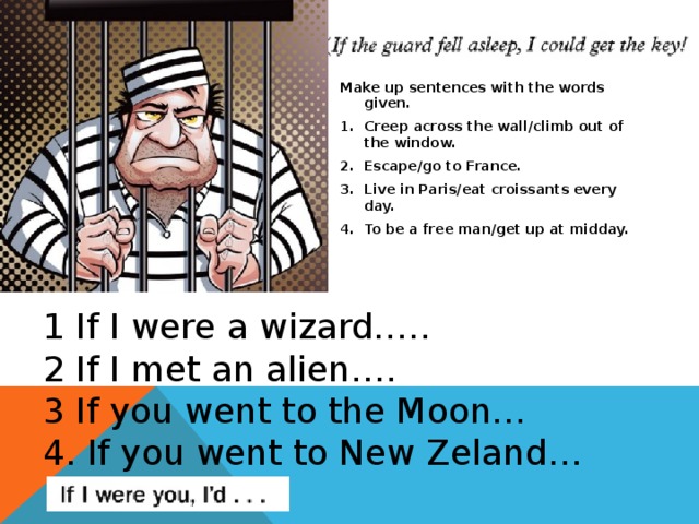 Make up sentences with the words given. Creep across the wall/climb out of the window. Escape/go to France. Live in Paris/eat croissants every day. To be a free man/get up at midday.   1 If I were a wizard….. 2 If I met an alien…. 3 If you went to the Moon… 4. If you went to New Zeland… 