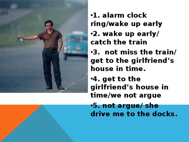 1. alarm clock ring/wake up early 2. wake up early/ catch the train 3. not miss the train/ get to the girlfriend’s house in time. 4. get to the girlfriend’s house in time/we not argue 5. not argue/ she drive me to the docks. 