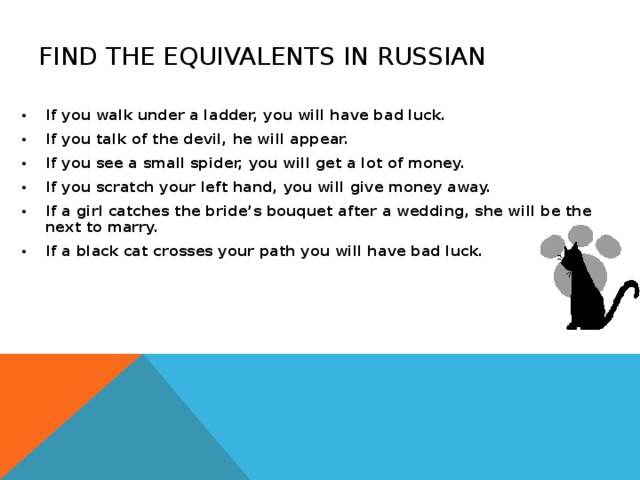 FIND THE EQUIVALENTS IN RUSSIAN If you walk under a ladder, you will have bad luck. If you talk of the devil, he will appear. If you see a small spider, you will get a lot of money. If you scratch your left hand, you will give money away. If a girl catches the bride’s bouquet after a wedding, she will be the next to marry. If a black cat crosses your path you will have bad luck. 