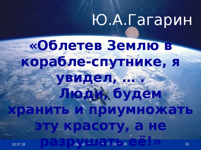 Ю.А.Гагарин «Облетев Землю в корабле-спутнике, я увидел, … .  Люди, будем хранить и приумножать эту красоту, а не разрушать её!»  Заудалова Т. А. МБОУ СОШ № 29 02.07.18
