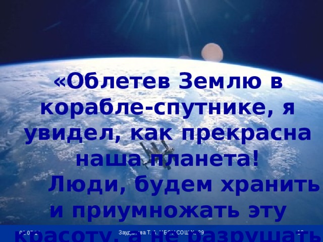 «Облетев Землю в корабле-спутнике, я увидел, как прекрасна наша планета!  Люди, будем хранить и приумножать эту красоту, а не разрушать её!»  Заудалова Т. А. МБОУ СОШ № 29 02.07.18