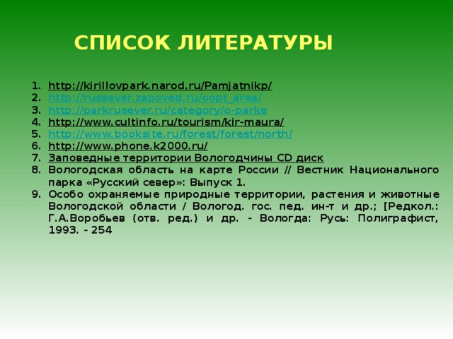СПИСОК ЛИТЕРАТУРЫ http://kirillovpark.narod.ru/Pamjatnikp/ http://russever.zapoved.ru/oopt_area/ http://parkrusever.ru/category/o-parke http://www.cultinfo.ru/tourism/kir-maura/ http://www.booksite.ru/forest/forest/north/ http://www.phone.k2000.ru/ Заповедные территории Вологодчины CD диск Вологодская область на карте России // Вестник Национального парка «Русский север»: Выпуск 1. Особо охраняемые природные территории, растения и животные Вологодской области / Вологод. гос. пед. ин-т и др.; [Редкол.: Г.А.Воробьев (отв. ред.) и др. - Вологда: Русь: Полиграфист, 1993. - 254  