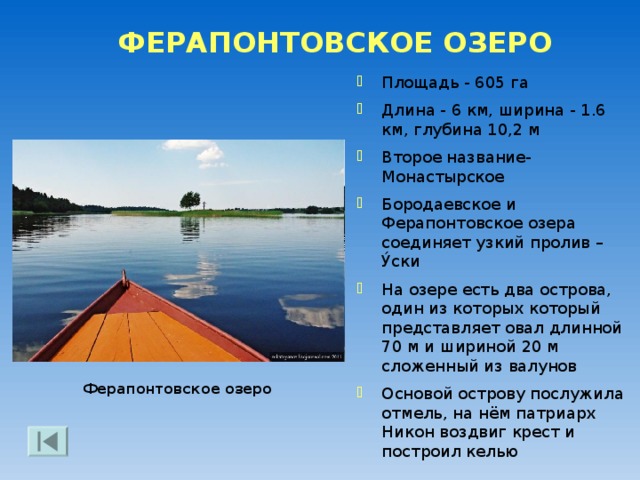 БОРОДАЕВСКОЕ ОЗЕРО Озеро, простирается к западу от Ферапонтова монастыря Имеет овально-лопастную форму, окаймлено озерной террасой, в нем 15 островов Площадь зеркала - 546 га Длина - 5,7 км, ширина - 1,8 км, наибольшая глубина - 10,5 м Рекой Бородавой озеро ранее было соединено с Шексной, а проливом – с Ферапонтовским озером Вид от Ферапонтова монастыря 