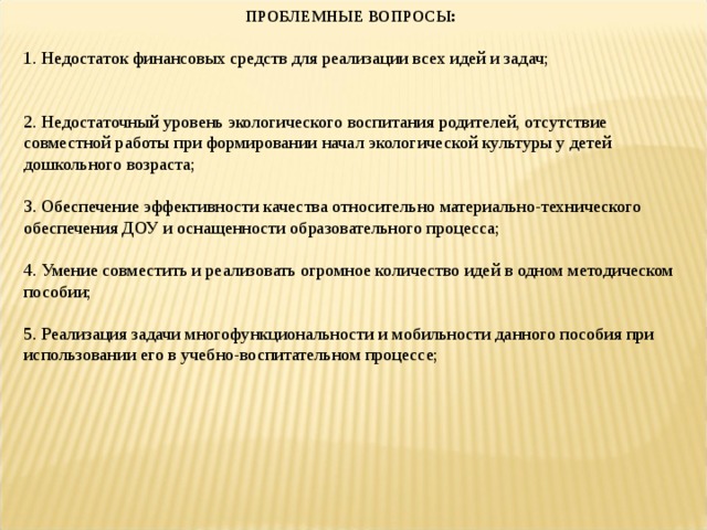 ПРОБЛЕМНЫЕ ВОПРОСЫ : 1.​ Недостаток финансовых средств для реализации всех идей и задач;   2.​ Недостаточный уровень экологического воспитания родителей, отсутствие совместной работы при формировании начал экологической культуры у детей дошкольного возраста; 3.​ Обеспечение эффективности качества относительно материально-технического обеспечения ДОУ и оснащенности образовательного процесса; 4.​ Умение совместить и реализовать огромное количество идей в одном методическом пособии; 5.​ Реализация задачи многофункциональности и мобильности данного пособия при использовании его в учебно-воспитательном процессе; 