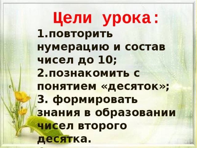 Цели урока: повторить нумерацию и состав чисел до 10; познакомить с понятием «десяток»;  формировать знания в образовании чисел второго десятка.  коррекция логического мышления и внимания.