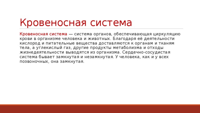 Кровеносная система Кровеносная система — система органов, обеспечивающая циркуляцию крови в организме человека и животных. Благодаря её деятельности кислород и питательные вещества доставляются к органам и тканям тела, а углекислый газ, другие продукты метаболизма и отходы жизнедеятельности выводятся из организма. Сердечно-сосудистая система бывает замкнутая и незамкнутая. У человека, как и у всех позвоночных, она замкнутая. 