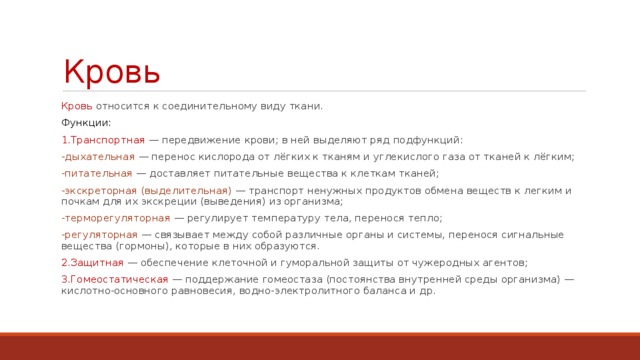 Кровь Кровь относится к соединительному виду ткани. Функции: 1.Транспортная — передвижение крови; в ней выделяют ряд подфункций: -дыхательная  — перенос кислорода от лёгких к тканям и углекислого газа от тканей к лёгким; -питательная — доставляет питательные вещества к клеткам тканей; -экскреторная (выделительная)  — транспорт ненужных продуктов обмена веществ к легким и почкам для их экскреции (выведения) из организма; -терморегуляторная — регулирует температуру тела, перенося тепло; -регуляторная — связывает между собой различные органы и системы, перенося сигнальные вещества (гормоны), которые в них образуются. 2.Защитная — обеспечение клеточной и гуморальной защиты от чужеродных агентов; 3.Гомеостатическая — поддержание гомеостаза (постоянства внутренней среды организма) — кислотно-основного равновесия, водно-электролитного баланса и др. 