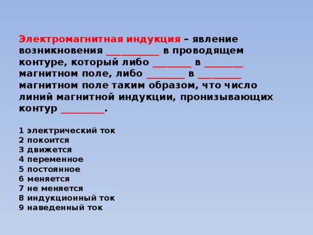 Электромагнитная индукция – явление возникновения ___________ в проводящем контуре, который либо ________ в ________ магнитном поле, либо ________ в _________ магнитном поле таким образом, что число линий магнитной индукции, пронизывающих контур _________ .   1 электрический ток  2 покоится  3 движется  4 переменное  5 постоянное  6 меняется  7 не меняется  8 индукционный ток  9 наведенный ток