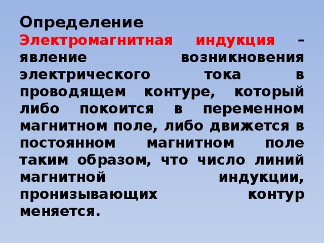 Определение  Электромагнитная индукция – явление возникновения электрического тока в проводящем контуре, который либо покоится в переменном магнитном поле, либо движется в постоянном магнитном поле таким образом, что число линий магнитной индукции, пронизывающих контур меняется.