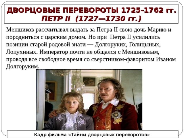 ДВОРЦОВЫЕ ПЕРЕВОРОТЫ 1725-1762 гг. ПЕТР II   (1727—1730  гг.) Меншиков рассчитывал выдать за Петра II свою дочь Марию и породниться с царским домом. Но при Петра II усилились позиции старой родовой знати — Долгоруких, Голицыных, Лопухиных. Император почти не общался с Меншиковым, проводя все свободное время со сверстником-фаворитом Иваном Долгоруким.  Кадр фильма «Тайны дворцовых переворотов»  