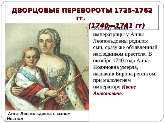 ДВОРЦОВЫЕ ПЕРЕВОРОТЫ 1725-1762 гг. ИВАН АНТОНОВИЧ (1740—1741 гг) К концу жизни императрицы у Анны Леопольдовны родился сын, сразу же объявленный наследником престола. В октябре 1740 года Анна Иоанновна умерла, назначив Бирона регентом при малолетнем императоре Иване Антоновиче.  Анна Леопольдовна с сыном Иваном 