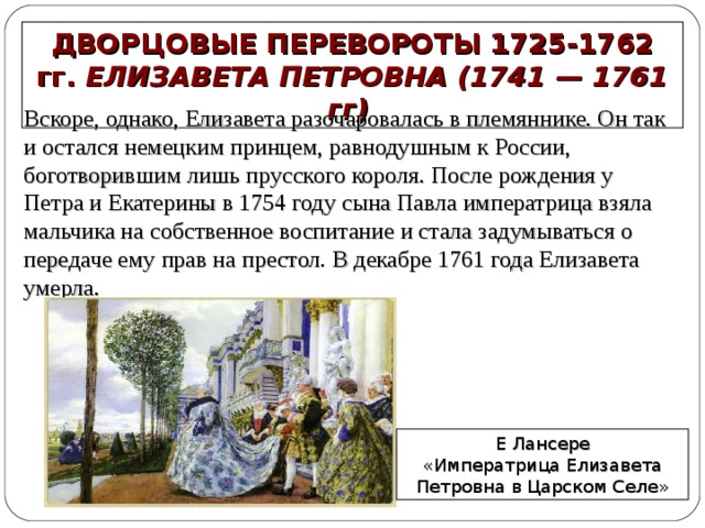 ДВОРЦОВЫЕ ПЕРЕВОРОТЫ 1725-1762 гг. ЕЛИЗАВЕТА ПЕТРОВНА (1741 — 1761 гг) Вскоре, однако, Елизавета разочаровалась в племяннике. Он так и остался немецким принцем, равнодушным к России, боготворившим лишь прусского короля. После рождения у Петра и Екатерины в 1754 году сына Павла императрица взяла мальчика на собственное воспитание и стала задумываться о передаче ему прав на престол . В декабре 1761 года Елизавета умерла. Е Лансере  «Императрица Елизавета Петровна в Царском Селе» 