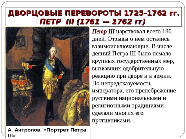 ДВОРЦОВЫЕ ПЕРЕВОРОТЫ 1725-1762 гг. ПЕТР III (1761 — 1762 гг) Петр III царствовал всего 186 дней. Отзывы о нем остались взаимоисключающие. В числе деяний Петра III было немало крупных государственных мер, вызвавших одобрительную реакцию при дворе и в армии. Но непредсказуемость императора, его пренебрежение русскими национальными и религиозными традициями сделали многих его противниками. А. Антропов. «Портрет Петра III» 
