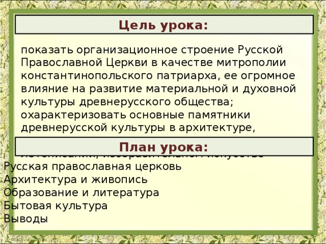   Цель урока:  показать организационное строение Русской Православной Церкви в качестве митрополии константинопольского патриарха, ее огромное влияние на развитие материальной и духовной культуры древнерусского общества; охарактеризовать основные памятники древнерусской культуры в архитектуре, литературе, письменности и грамотности, летописании, изобразительном искусстве .  План урока:  Русская православная церковь Архитектура и живопись Образование и литература Бытовая культура Выводы    