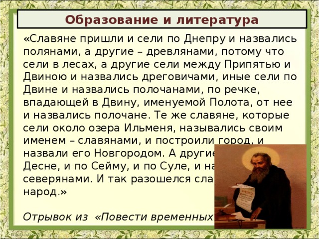 Образование и литература «Славяне пришли и сели по Днепру и назвались полянами, а другие – древлянами, потому что сели в лесах, а другие сели между Припятью и Двиною и назвались дреговичами, иные сели по Двине и назвались полочанами, по речке, впадающей в Двину, именуемой Полота, от нее и назвались полочане. Те же славяне, которые сели около озера Ильменя, назывались своим именем – славянами, и построили город, и назвали его Новгородом. А другие сели по Десне, и по Сейму, и по Суле, и назвались северянами. И так разошелся славянский народ.» Отрывок из «Повести временных лет» 