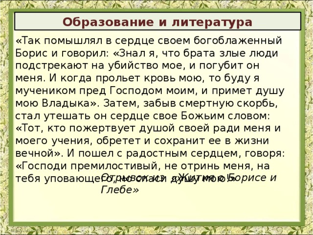 Образование и литература «Так помышлял в сердце своем богоблаженный Борис и говорил: «Знал я, что брата злые люди подстрекают на убийство мое, и погубит он меня. И когда прольет кровь мою, то буду я мучеником пред Господом моим, и примет душу мою Владыка». Затем, забыв смертную скорбь, стал утешать он сердце свое Божьим словом: «Тот, кто пожертвует душой своей ради меня и моего учения, обретет и сохранит ее в жизни вечной». И пошел с радостным сердцем, говоря: «Господи премилостивый, не отринь меня, на тебя уповающего, но спаси душу мою!» Отрывок из «Жития о Борисе и Глебе» 