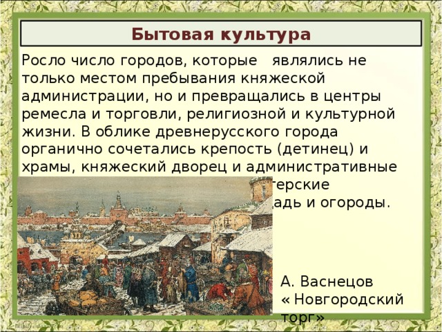 Бытовая культура Росло число городов, которые являлись не только местом пребывания княжеской администрации, но и превращались в центры ремесла и торговли, религиозной и культурной жизни. В облике древнерусского города органично сочетались крепость (детинец) и храмы, княжеский дворец и административные здания, дворы бояр и дома-мастерские ремесленников, рыночная площадь и огороды. А. Васнецов « Новгородский торг» 