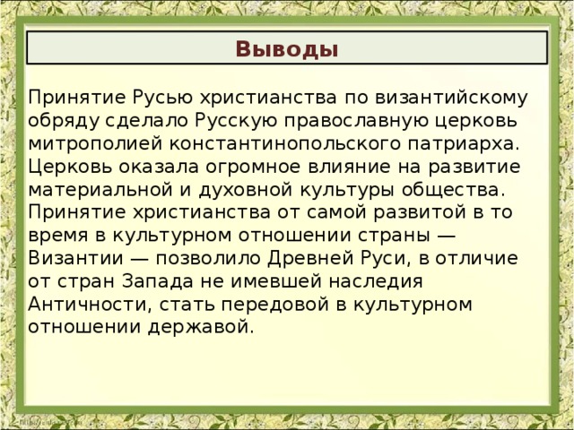 Выводы Принятие Русью христианства по византийскому обряду сделало Русскую православную церковь митрополией константинопольского патриарха. Церковь оказала огромное влияние на развитие материальной и духовной культуры общества. Принятие христианства от самой развитой в то время в культурном отношении страны — Византии — позволило Древней Руси, в отличие от стран Запада не имевшей наследия Античности, стать передовой в культурном отношении державой.   